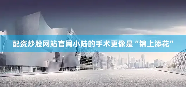 配资炒股网站官网小陆的手术更像是“锦上添花”