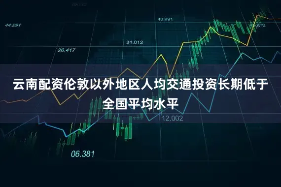 云南配资伦敦以外地区人均交通投资长期低于全国平均水平