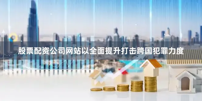 股票配资公司网站以全面提升打击跨国犯罪力度