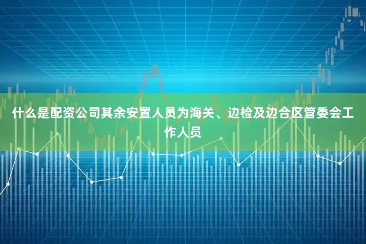 什么是配资公司其余安置人员为海关、边检及边合区管委会工作人员