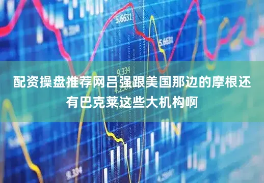 配资操盘推荐网吕强跟美国那边的摩根还有巴克莱这些大机构啊