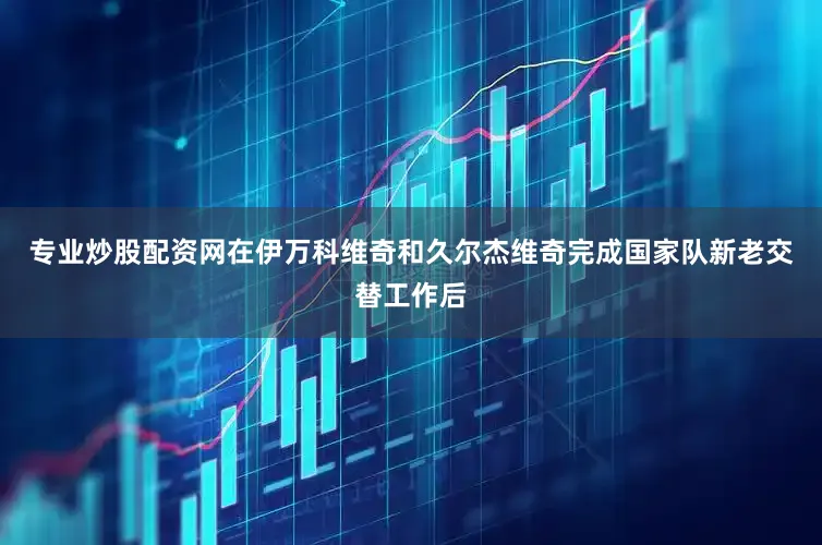 专业炒股配资网在伊万科维奇和久尔杰维奇完成国家队新老交替工作后