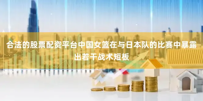 合法的股票配资平台中国女篮在与日本队的比赛中暴露出若干战术短板