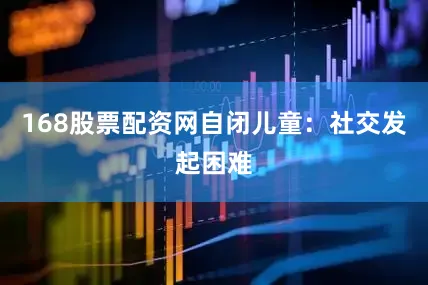 168股票配资网自闭儿童：社交发起困难