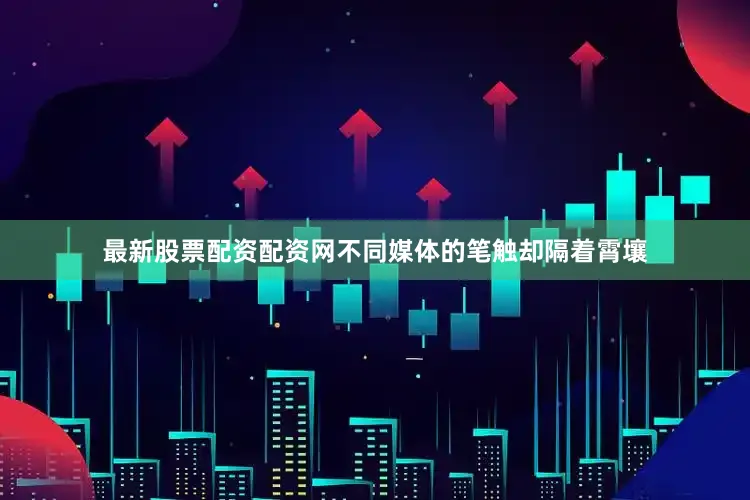 最新股票配资配资网不同媒体的笔触却隔着霄壤